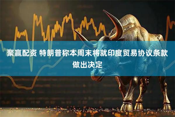 聚赢配资 特朗普称本周末将就印度贸易协议条款做出决定