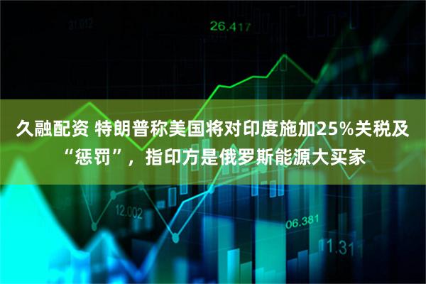 久融配资 特朗普称美国将对印度施加25%关税及“惩罚”，指印方是俄罗斯能源大买家