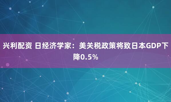 兴利配资 日经济学家：美关税政策将致日本GDP下降0.5%