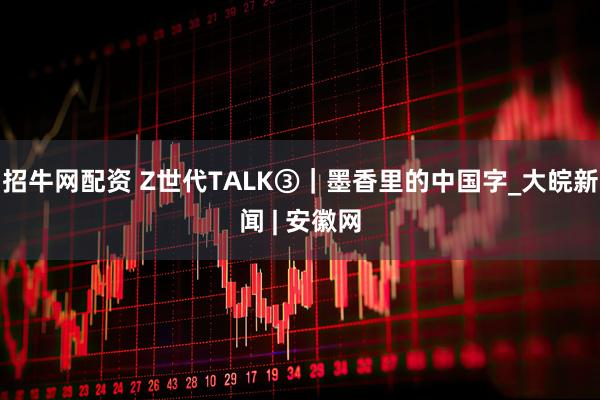 招牛网配资 Z世代TALK③｜墨香里的中国字_大皖新闻 | 安徽网