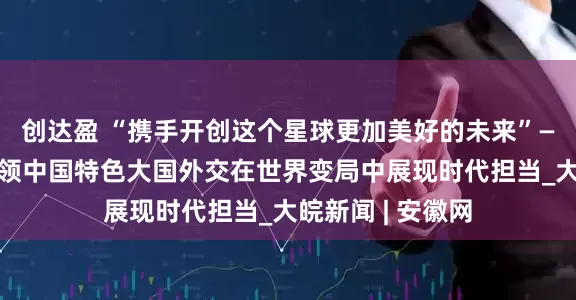 创达盈 “携手开创这个星球更加美好的未来”——习近平主席引领中国特色大国外交在世界变局中展现时代担当_大皖新闻 | 安徽网