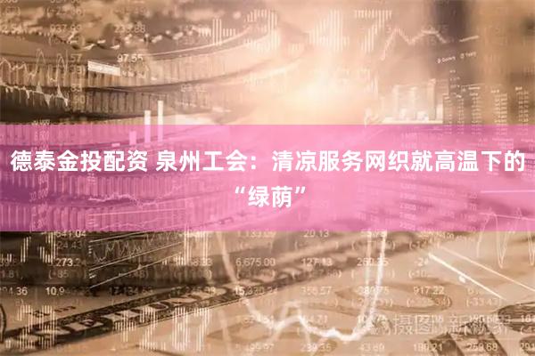 德泰金投配资 泉州工会：清凉服务网织就高温下的“绿荫”