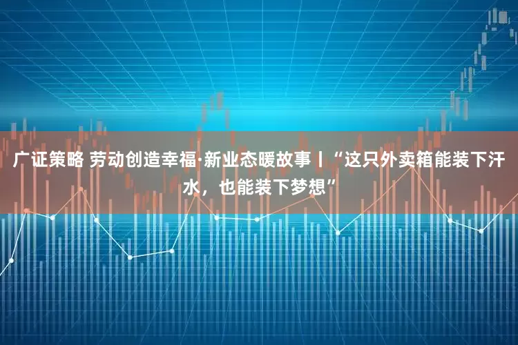 广证策略 劳动创造幸福·新业态暖故事丨“这只外卖箱能装下汗水，也能装下梦想”