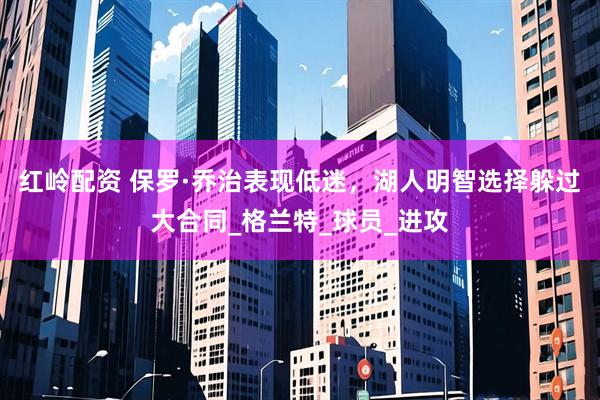 红岭配资 保罗·乔治表现低迷，湖人明智选择躲过大合同_格兰特_球员_进攻