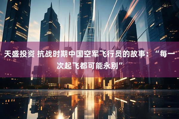 天盛投资 抗战时期中国空军飞行员的故事：“每一次起飞都可能永别”