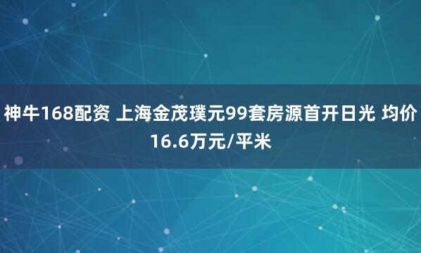 神牛168配资 上海金茂璞元99套房源首开日光 均价16.6万元/平米