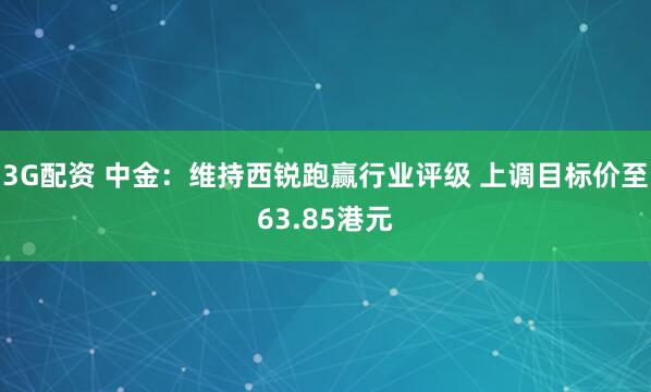 3G配资 中金：维持西锐跑赢行业评级 上调目标价至63.85港元