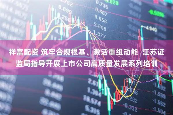 祥富配资 筑牢合规根基、激活重组动能  江苏证监局指导开展上市公司高质量发展系列培训