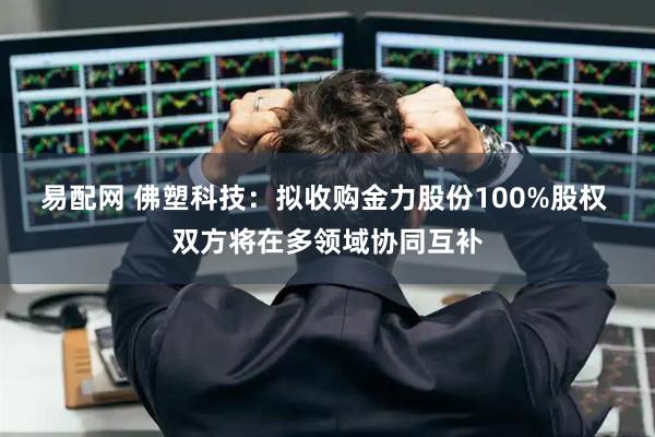 易配网 佛塑科技：拟收购金力股份100%股权 双方将在多领域协同互补