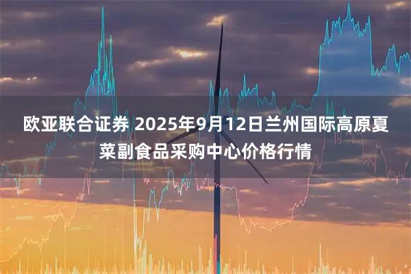 欧亚联合证券 2025年9月12日兰州国际高原夏菜副食品采购中心价格行情