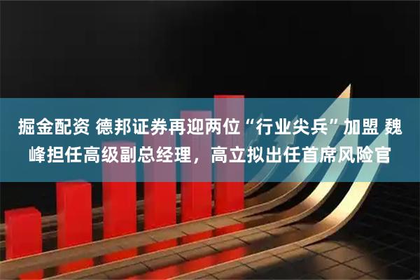 掘金配资 德邦证券再迎两位“行业尖兵”加盟 魏峰担任高级副总经理，高立拟出任首席风险官