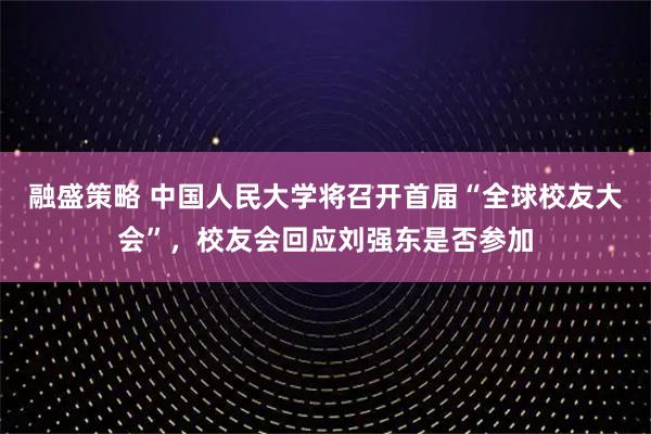 融盛策略 中国人民大学将召开首届“全球校友大会”，校友会回应刘强东是否参加
