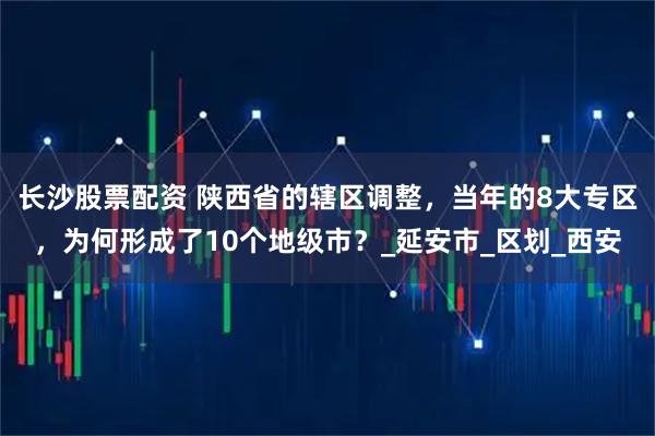 长沙股票配资 陕西省的辖区调整，当年的8大专区，为何形成了10个地级市？_延安市_区划_西安