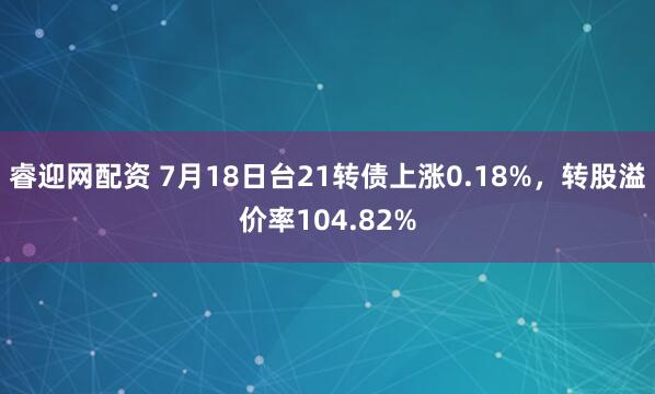 睿迎网配资 7月18日台21转债上涨0.18%，转股溢价率104.82%