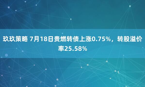 玖玖策略 7月18日贵燃转债上涨0.75%，转股溢价率25.58%