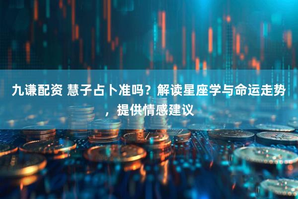 九谦配资 慧子占卜准吗？解读星座学与命运走势，提供情感建议
