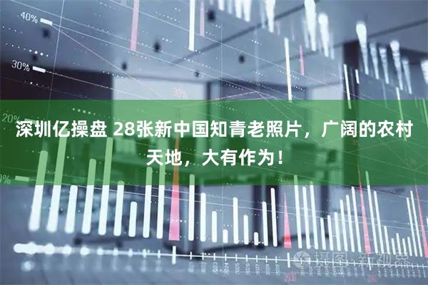 深圳亿操盘 28张新中国知青老照片,广阔的农村天地,大有作为!