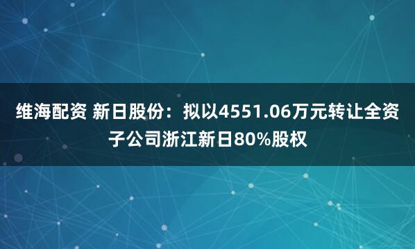 维海配资 新日股份：拟以4551.06万元转让全资子公司浙江新日80%股权