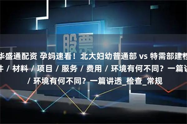 华盛通配资 孕妈速看！北大妇幼普通部 vs 特需部建档产检生产：条件 / 材料 / 项目 / 服务 / 费用 / 环境有何不同？一篇讲透_检查_常规