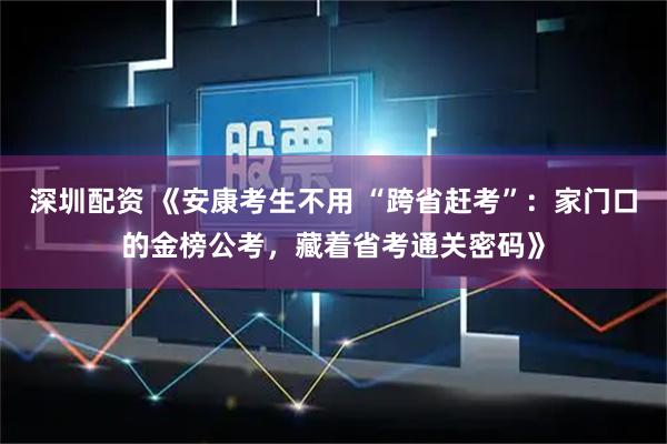 深圳配资 《安康考生不用 “跨省赶考”：家门口的金榜公考，藏着省考通关密码》
