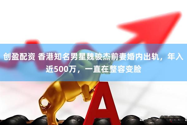 创盈配资 香港知名男星魏骏杰前妻婚内出轨，年入近500万，一直在整容变脸