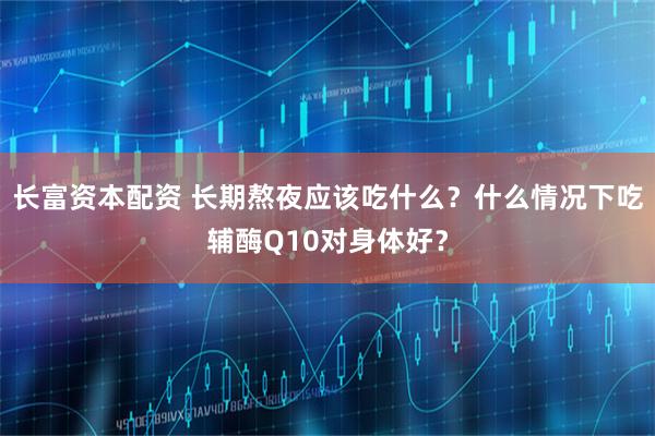 长富资本配资 长期熬夜应该吃什么？什么情况下吃辅酶Q10对身体好？