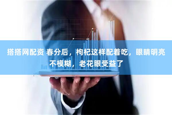 搭搭网配资 春分后，枸杞这样配着吃，眼睛明亮不模糊，老花眼受益了