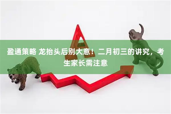 盈通策略 龙抬头后别大意！二月初三的讲究，考生家长需注意
