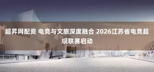 超昇网配资 电竞与文旅深度融合 2026江苏省电竞超级联赛启动